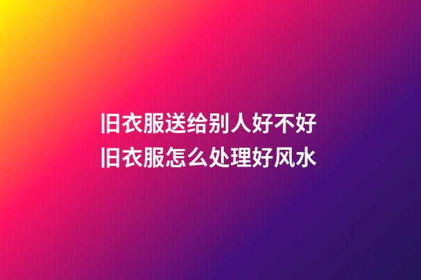 旧衣服送给别人好不好 旧衣服怎么处理好风水